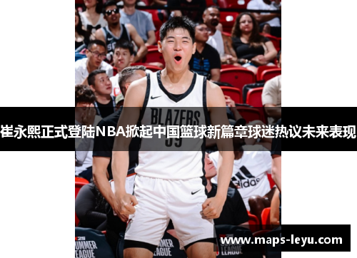 崔永熙正式登陆NBA掀起中国篮球新篇章球迷热议未来表现