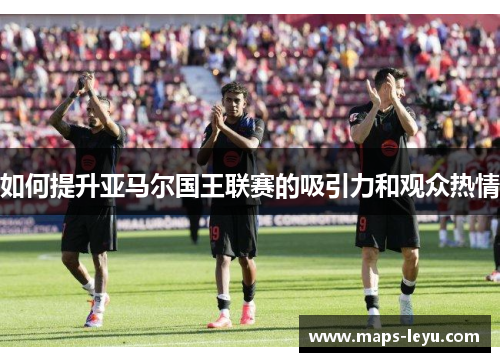 如何提升亚马尔国王联赛的吸引力和观众热情