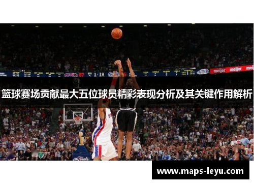 篮球赛场贡献最大五位球员精彩表现分析及其关键作用解析