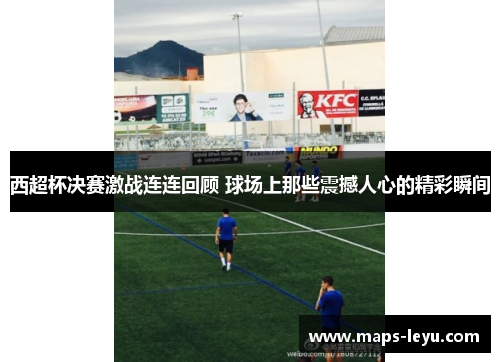 西超杯决赛激战连连回顾 球场上那些震撼人心的精彩瞬间 西超杯决赛激战连连回顾 球场上那些震撼人心的精彩瞬间