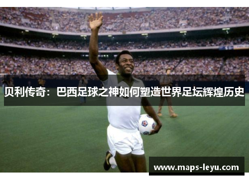 贝利传奇:巴西足球之神如何塑造世界足坛辉煌历史 贝利传奇:巴西足球之神如何塑造世界足坛辉煌历史