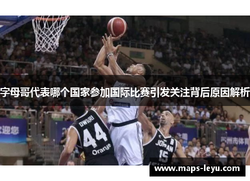 字母哥代表哪个国家参加国际比赛引发关注背后原因解析