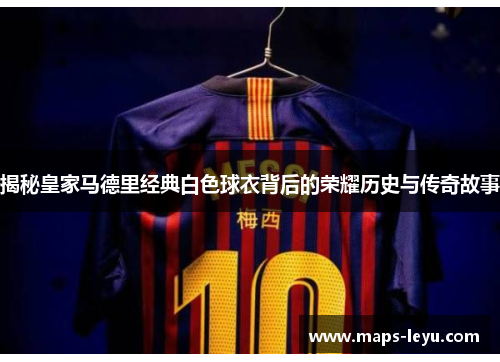 揭秘皇家马德里经典白色球衣背后的荣耀历史与传奇故事