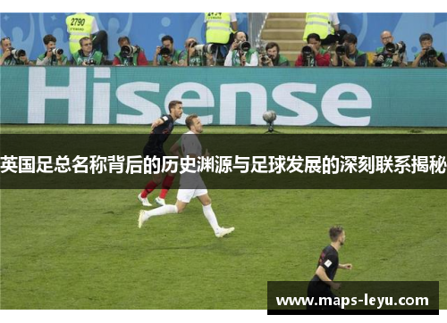 英国足总名称背后的历史渊源与足球发展的深刻联系揭秘 英国足总名称背后的历史渊源与足球发展的深刻联系揭秘