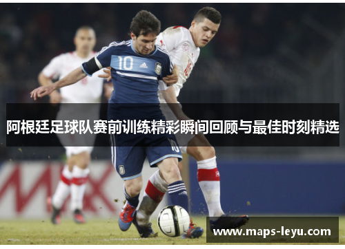 阿根廷足球队赛前训练精彩瞬间回顾与最佳时刻精选