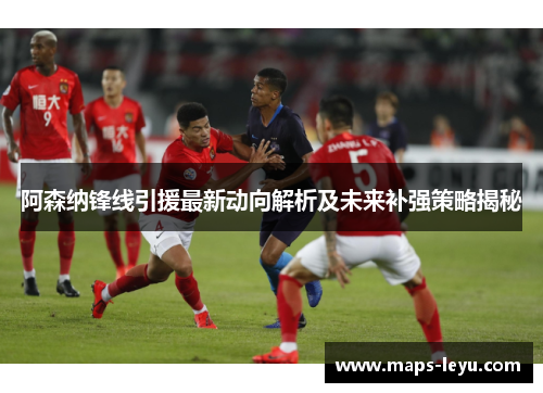 阿森纳锋线引援最新动向解析及未来补强策略揭秘