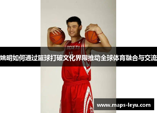 姚明如何通过篮球打破文化界限推动全球体育融合与交流