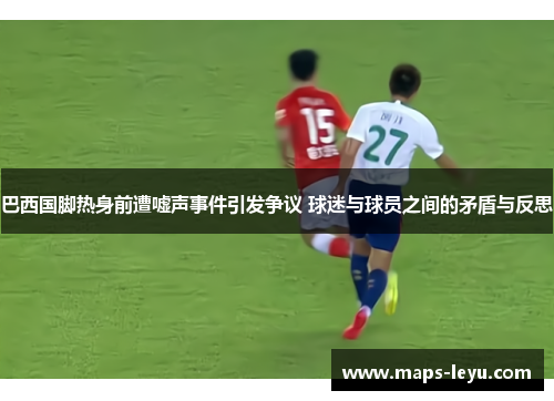 巴西国脚热身前遭嘘声事件引发争议 球迷与球员之间的矛盾与反思 巴西国脚热身前遭嘘声事件引发争议 球迷与球员之间的矛盾与反思