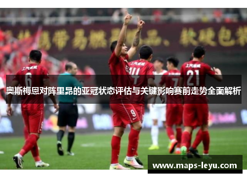 奥斯梅恩对阵里昂的亚冠状态评估与关键影响赛前走势全面解析