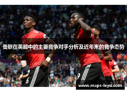 曼联在英超中的主要竞争对手分析及近年来的竞争态势 曼联在英超中的主要竞争对手分析及近年来的竞争态势