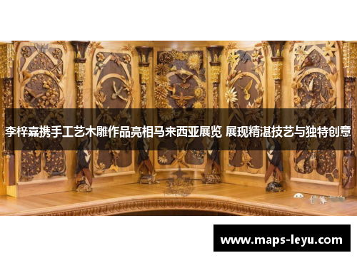 李梓嘉携手工艺木雕作品亮相马来西亚展览 展现精湛技艺与独特创意