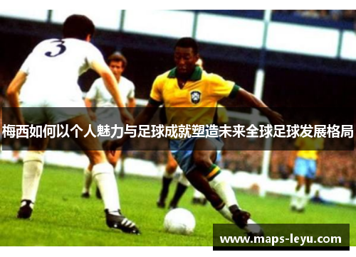 梅西如何以个人魅力与足球成就塑造未来全球足球发展格局