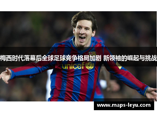 梅西时代落幕后全球足球竞争格局加剧 新领袖的崛起与挑战