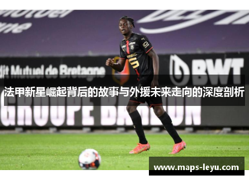 法甲新星崛起背后的故事与外援未来走向的深度剖析