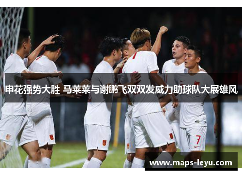 申花强势大胜 马莱莱与谢鹏飞双双发威力助球队大展雄风